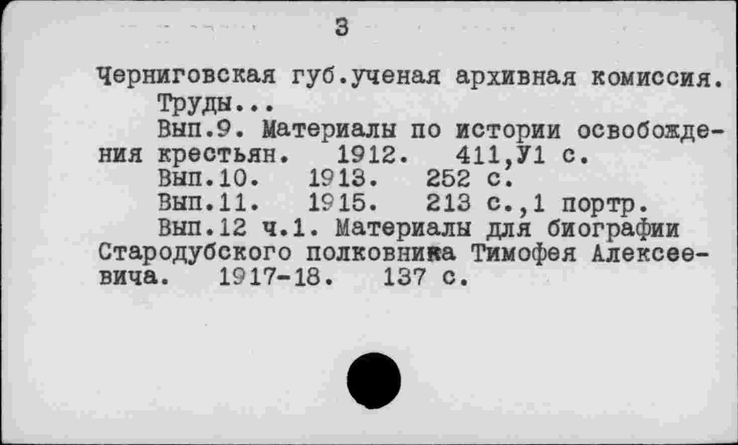 ﻿з
Черниговская губ.ученая архивная комиссия.
Труды...
Вып.9. Материалы по истории освобождения крестьян. 1912.	411,У1 с.
Вып.Ю.	1913.	252 с.
Вып.11.	1915.	213 с.,1 портр.
Вып.12 ч.1. Материалы для биографии Стародубского полковника Тимофея Алексеевича. 1917-18.	137 с.